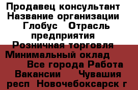 Продавец-консультант › Название организации ­ Глобус › Отрасль предприятия ­ Розничная торговля › Минимальный оклад ­ 17 000 - Все города Работа » Вакансии   . Чувашия респ.,Новочебоксарск г.